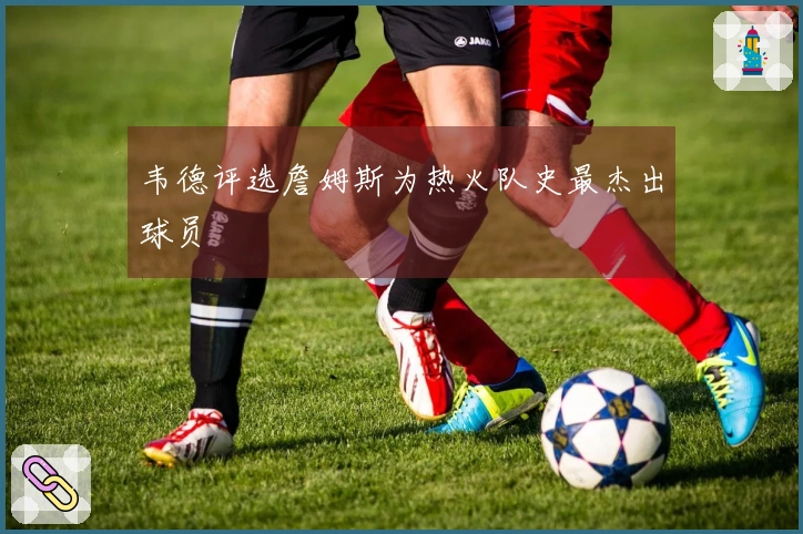 韦德评选詹姆斯为热火队史最杰出球员