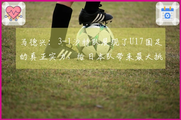马德兴:3-1沙特队展现了U17国足的真正实力,给日本队带来最大挑战
